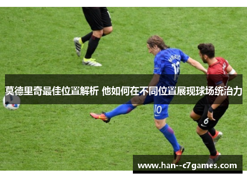 莫德里奇最佳位置解析 他如何在不同位置展现球场统治力 莫德里奇最佳位置解析 他如何在不同位置展现球场统治力