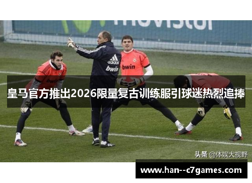 皇马官方推出2026限量复古训练服引球迷热烈追捧 皇马官方推出2026限量复古训练服引球迷热烈追捧