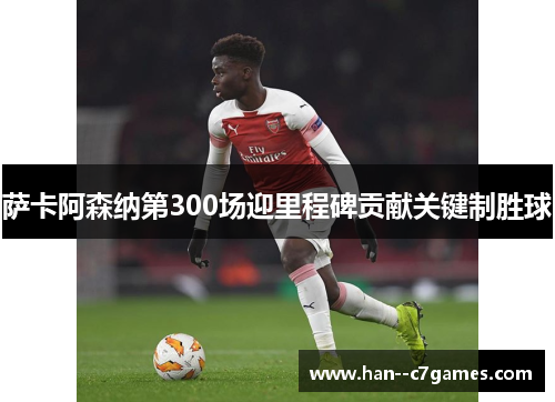 萨卡阿森纳第300场迎里程碑贡献关键制胜球 萨卡阿森纳第300场迎里程碑贡献关键制胜球